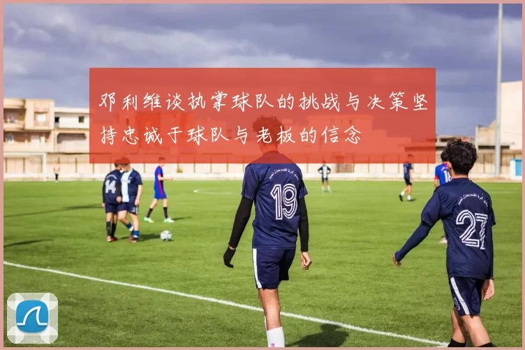 邓利维谈执掌球队的挑战与决策坚持忠诚于球队与老板的信念