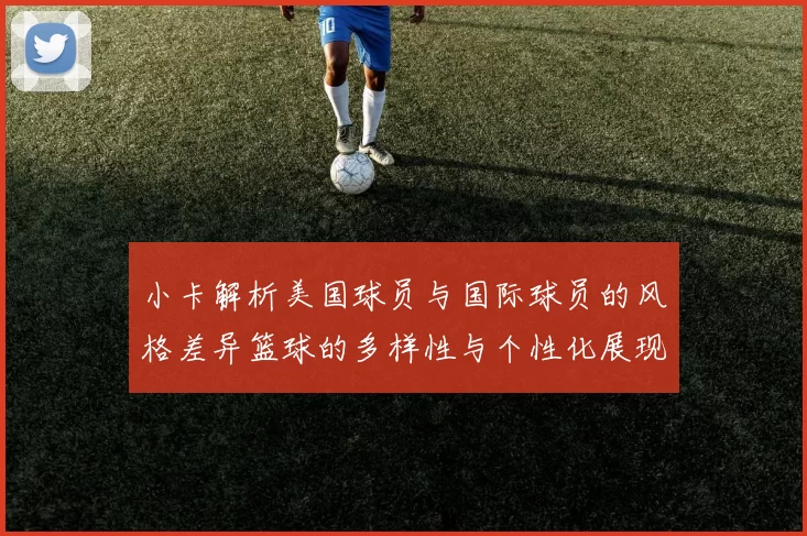 小卡解析美国球员与国际球员的风格差异篮球的多样性与个性化展现