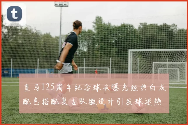 皇马125周年纪念球衣曝光经典白灰配色搭配复古队徽设计引发球迷热议