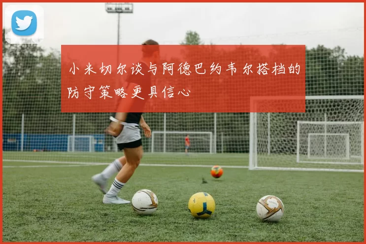 小米切尔谈与阿德巴约韦尔搭档的防守策略更具信心