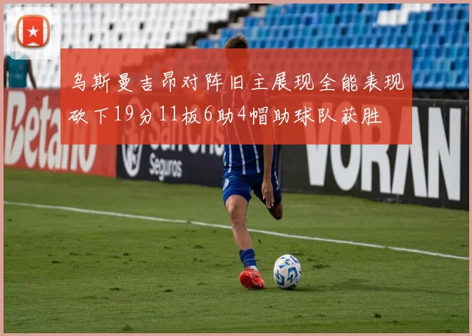 乌斯曼吉昂对阵旧主展现全能表现砍下19分11板6助4帽助球队获胜
