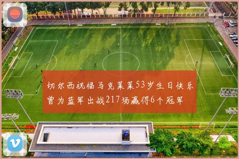 切尔西祝福马克莱莱53岁生日快乐曾为蓝军出战217场赢得6个冠军