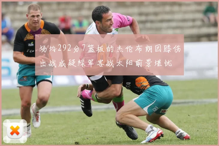 场均292分7篮板的杰伦布朗因膝伤出战成疑绿军客战太阳前景堪忧