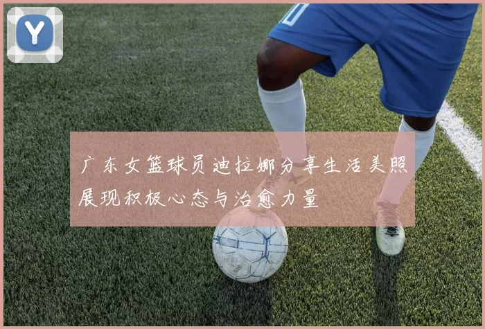 广东女篮球员迪拉娜分享生活美照展现积极心态与治愈力量