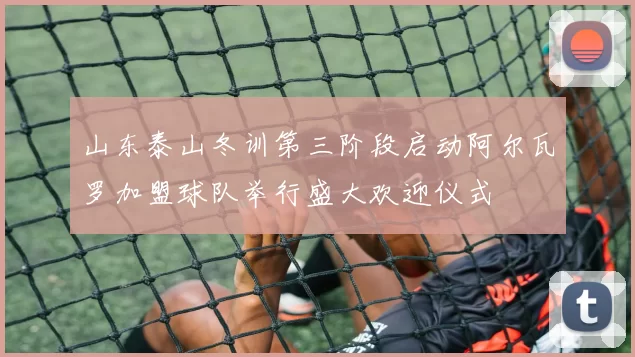 山东泰山冬训第三阶段启动阿尔瓦罗加盟球队举行盛大欢迎仪式