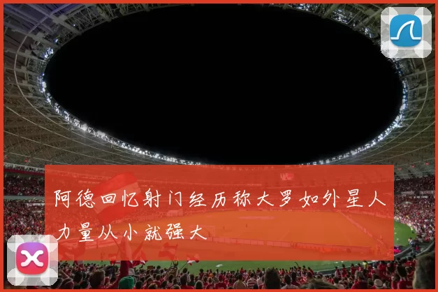 阿德回忆射门经历称大罗如外星人力量从小就强大