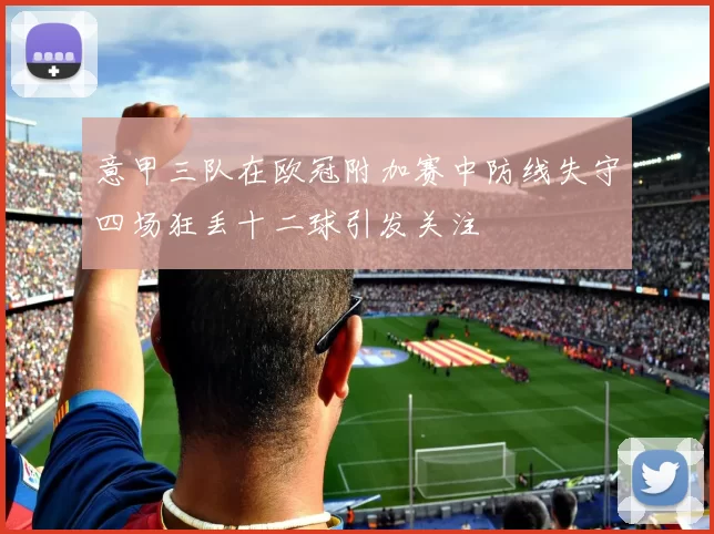 意甲三队在欧冠附加赛中防线失守四场狂丢十二球引发关注