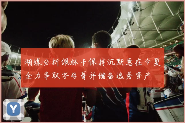 湖媒分析佩林卡保持沉默意在今夏全力争取字母哥并储备选秀资产