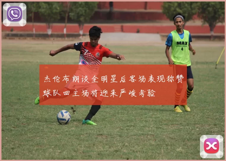 杰伦布朗谈全明星后客场表现称赞球队回主场将迎来严峻考验