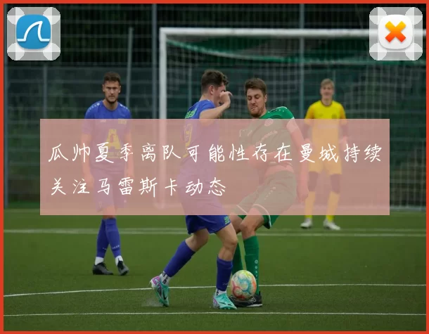 瓜帅夏季离队可能性存在曼城持续关注马雷斯卡动态