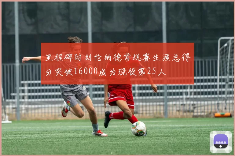 里程碑时刻伦纳德常规赛生涯总得分突破16000成为现役第25人