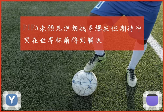 FIFA未预见伊朗战争爆发但期待冲突在世界杯前得到解决