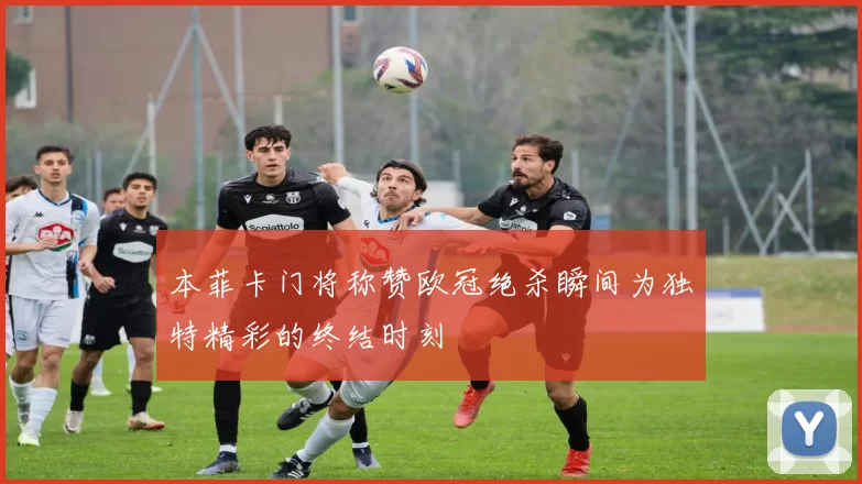 本菲卡门将称赞欧冠绝杀瞬间为独特精彩的终结时刻