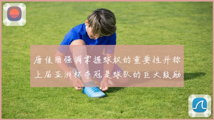 唐佳丽强调掌握球权的重要性并称上届亚洲杯夺冠是球队的巨大鼓励