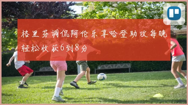格里芬调侃阿伦乐享哈登助攻每晚轻松收获6到8分