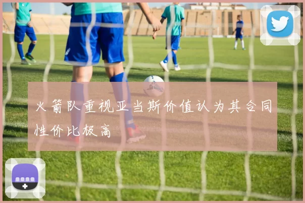 火箭队重视亚当斯价值认为其合同性价比极高