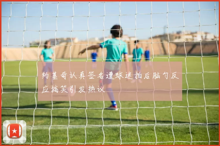 约基奇认真签名遭球迷拍后脑勺反应搞笑引发热议