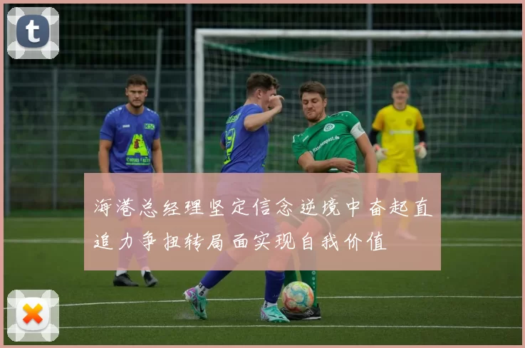 海港总经理坚定信念逆境中奋起直追力争扭转局面实现自我价值