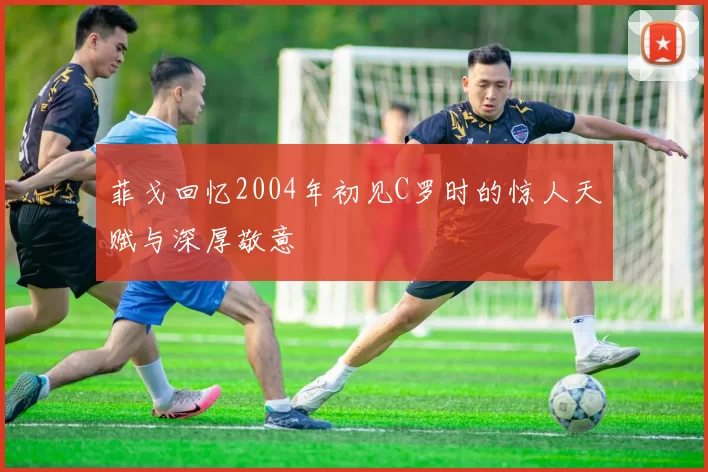 菲戈回忆2004年初见C罗时的惊人天赋与深厚敬意