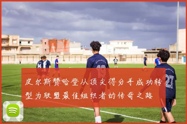 皮尔斯赞哈登从顶尖得分手成功转型为联盟最佳组织者的传奇之路