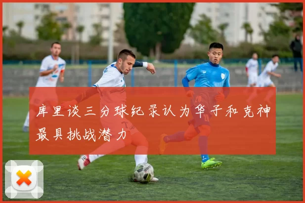 库里谈三分球纪录认为华子和克神最具挑战潜力