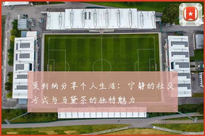 莫利纳分享个人生活：宁静的社交方式与马黛茶的独特魅力