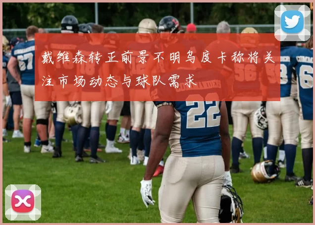 戴维森转正前景不明乌度卡称将关注市场动态与球队需求